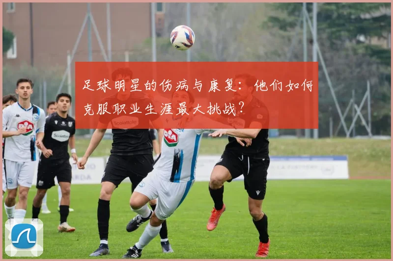 足球明星的伤病与康复：他们如何克服职业生涯最大挑战？