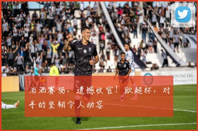 泪洒赛场,遗憾收官!欧超杯,对手的坚韧令人动容