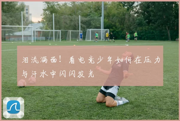 泪流满面！看电竞少年如何在压力与汗水中闪闪发光
