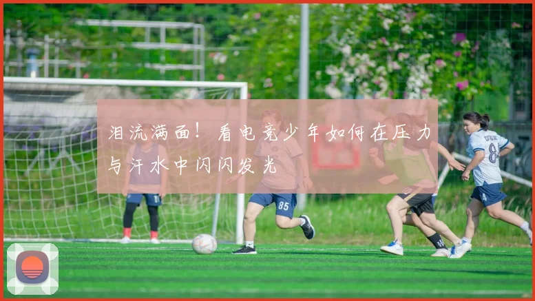 泪流满面!看电竞少年如何在压力与汗水中闪闪发光